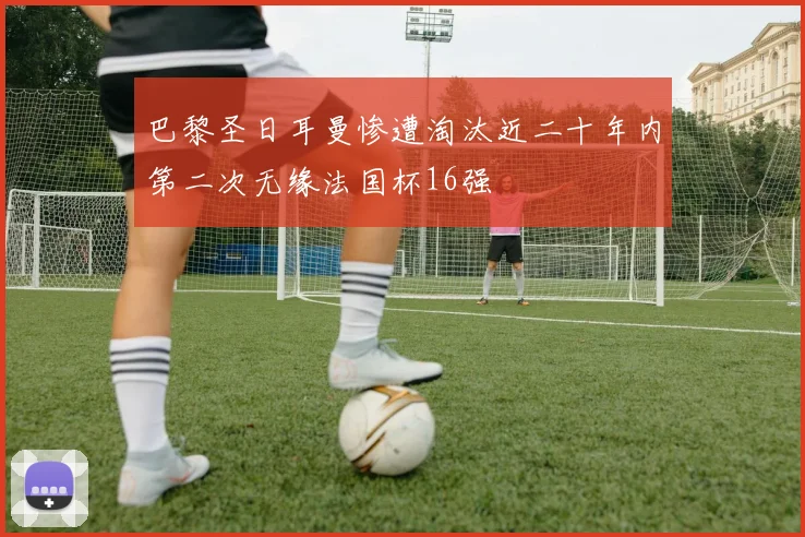 巴黎圣日耳曼惨遭淘汰近二十年内第二次无缘法国杯16强