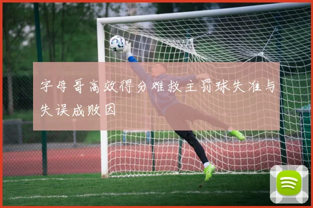 字母哥高效得分难救主罚球失准与失误成败因
