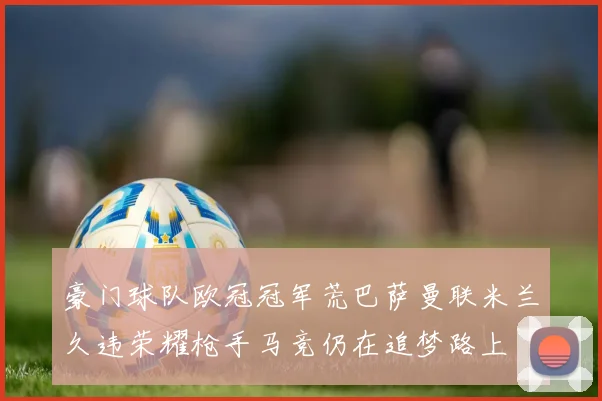 豪门球队欧冠冠军荒巴萨曼联米兰久违荣耀枪手马竞仍在追梦路上