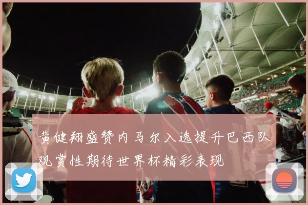 黄健翔盛赞内马尔入选提升巴西队观赏性期待世界杯精彩表现