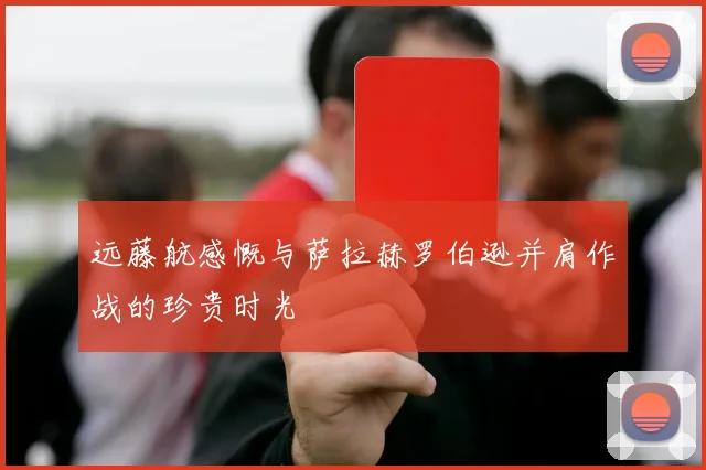 远藤航感慨与萨拉赫罗伯逊并肩作战的珍贵时光
