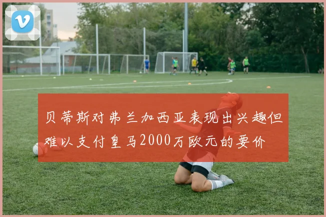 贝蒂斯对弗兰加西亚表现出兴趣但难以支付皇马2000万欧元的要价