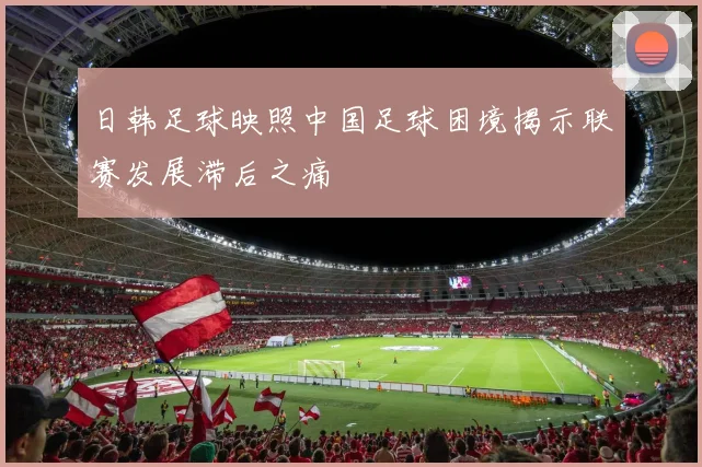 日韩足球映照中国足球困境揭示联赛发展滞后之痛