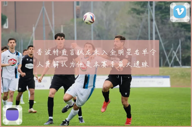 香波特直言狄龙未入全明星名单令人费解认为他是本赛季最大遗珠
