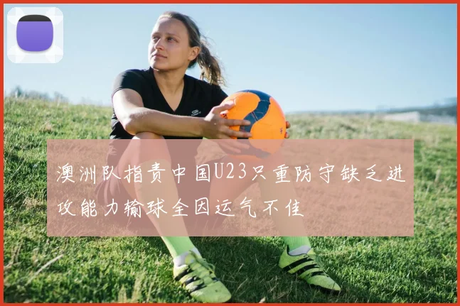 澳洲队指责中国U23只重防守缺乏进攻能力输球全因运气不佳