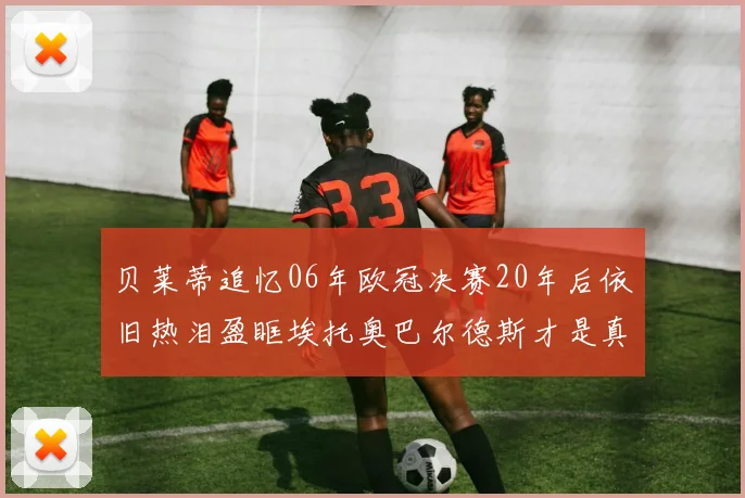 贝莱蒂追忆06年欧冠决赛20年后依旧热泪盈眶埃托奥巴尔德斯才是真正的英雄