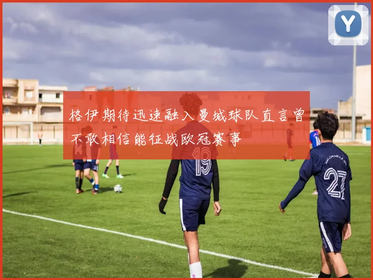 格伊期待迅速融入曼城球队直言曾不敢相信能征战欧冠赛事