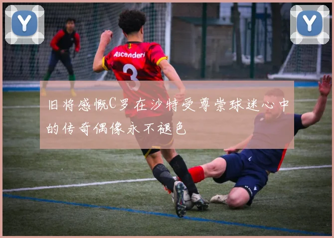 旧将感慨C罗在沙特受尊崇球迷心中的传奇偶像永不褪色