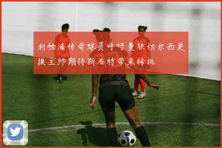 利物浦传奇球员呼吁曼联切尔西更换主帅期待斯洛特带来转机