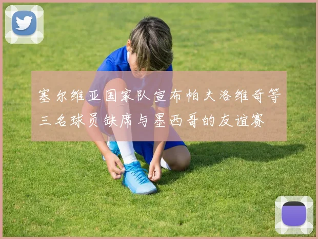 塞尔维亚国家队宣布帕夫洛维奇等三名球员缺席与墨西哥的友谊赛